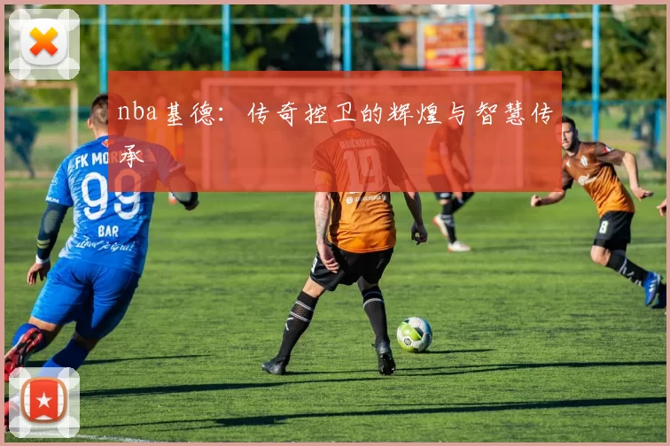 nba基德：传奇控卫的辉煌与智慧传承