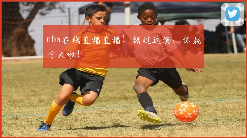 nba在线直播直播！错过这场，你就亏大啦！