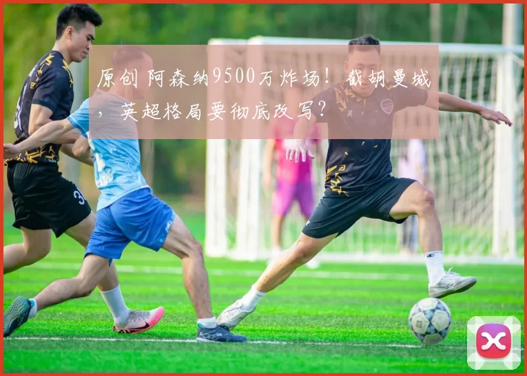原创 阿森纳9500万炸场！截胡曼城，英超格局要彻底改写？