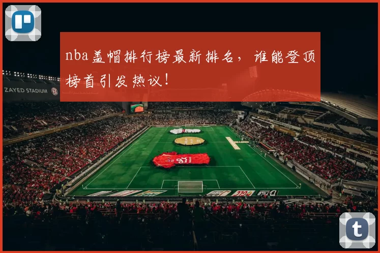 nba盖帽排行榜最新排名，谁能登顶榜首引发热议！
