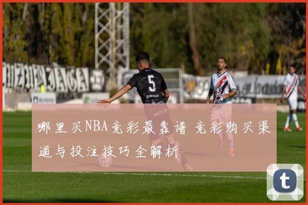 哪里买NBA竞彩最靠谱 竞彩购买渠道与投注技巧全解析
