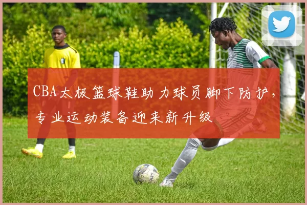 CBA太极篮球鞋助力球员脚下防护，专业运动装备迎来新升级