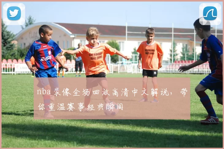 nba录像全场回放高清中文解说，带你重温赛事经典瞬间