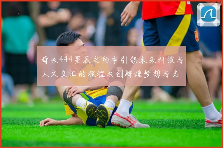 奇米444星辰之约中引领未来科技与人文交汇的旅程共创辉煌梦想与光