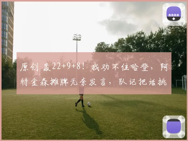 原创 轰22+9+8！我劝不住哈登，阿特金森摊牌无奈发言，队记把话挑明了