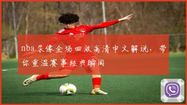 nba录像全场回放高清中文解说，带你重温赛事经典瞬间