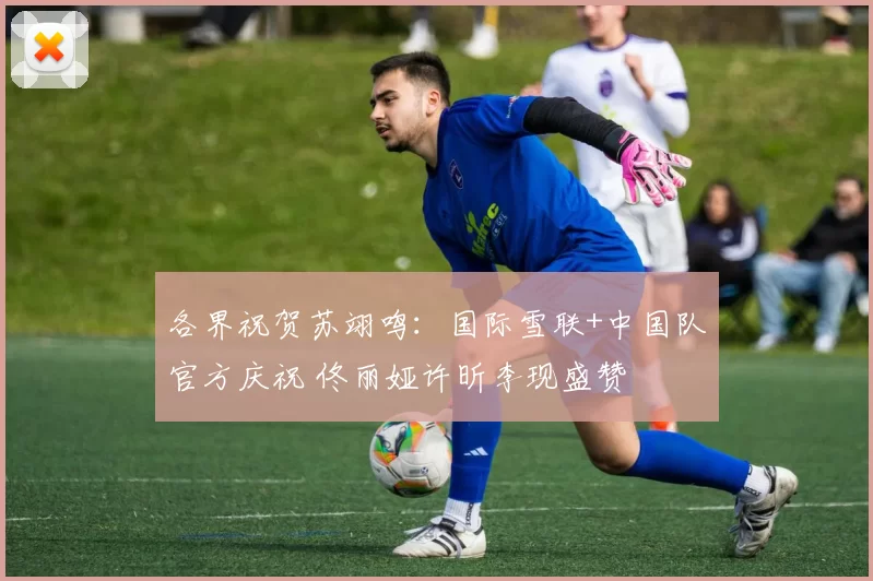 各界祝贺苏翊鸣：国际雪联+中国队官方庆祝 佟丽娅许昕李现盛赞