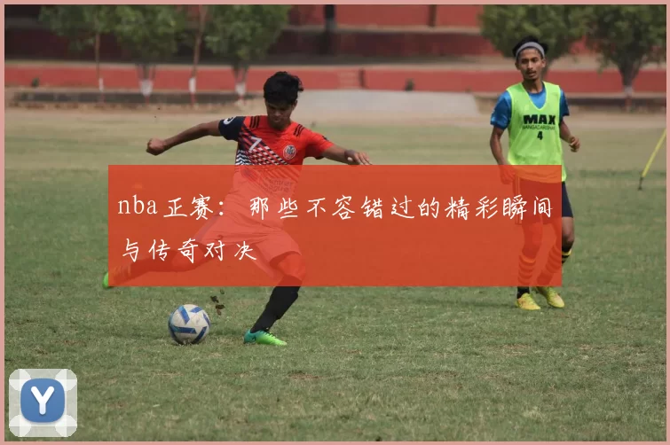 nba正赛：那些不容错过的精彩瞬间与传奇对决