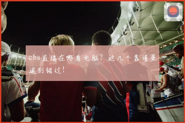 cba直播在哪看电脑？这几个靠谱渠道别错过！