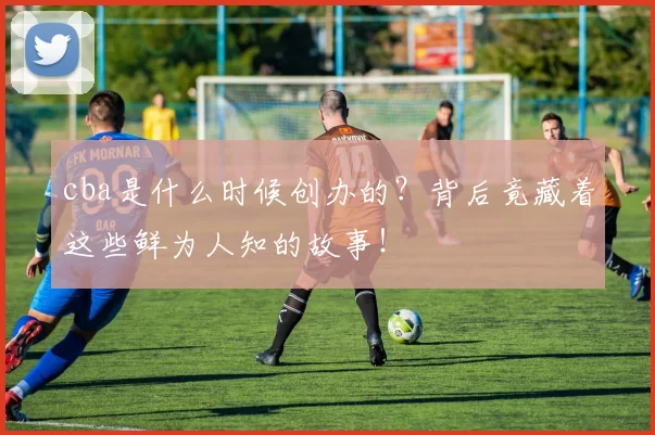 cba是什么时候创办的？背后竟藏着这些鲜为人知的故事！