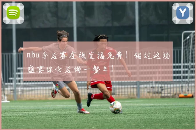 nba季后赛在线直播免费！错过这场盛宴你会后悔一整年！