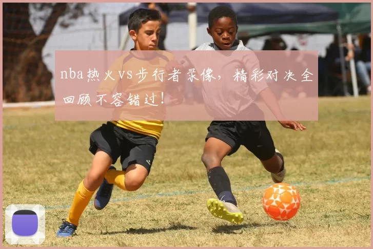 nba热火vs步行者录像，精彩对决全回顾不容错过！