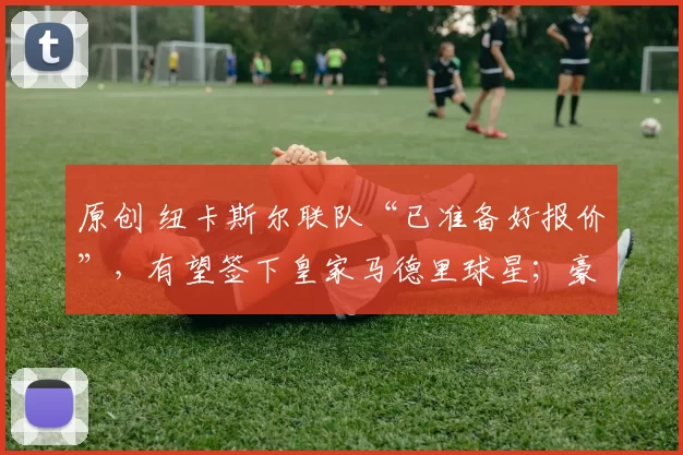 原创 纽卡斯尔联队“已准备好报价”，有望签下皇家马德里球星；豪伊“拒绝”了这位前切尔西球星的报价。