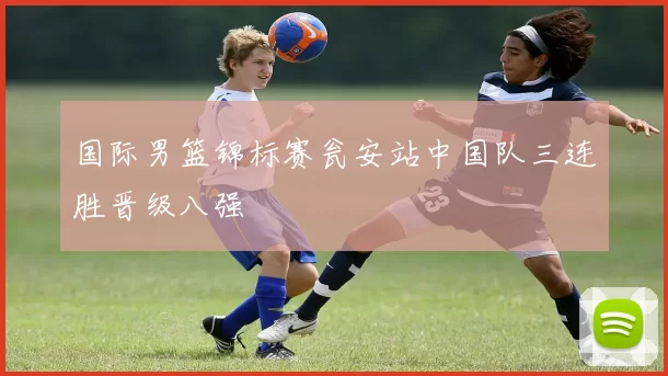 国际男篮锦标赛瓮安站中国队三连胜晋级八强