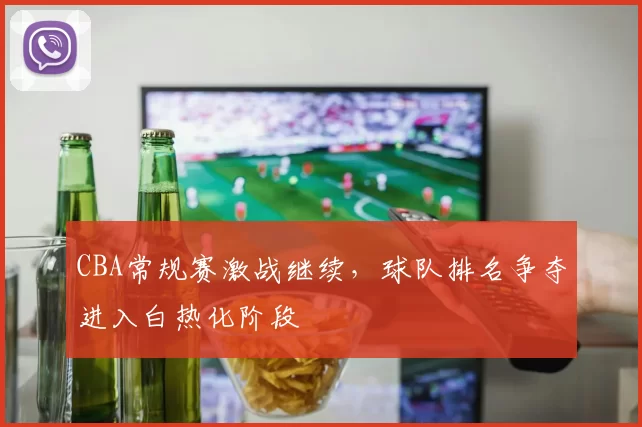 CBA常规赛激战继续，球队排名争夺进入白热化阶段