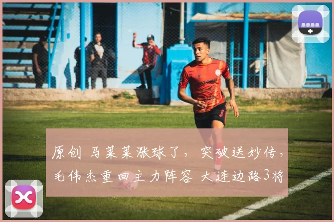 原创 马莱莱涨球了，突破送妙传，毛伟杰重回主力阵容 大连边路3将竞争