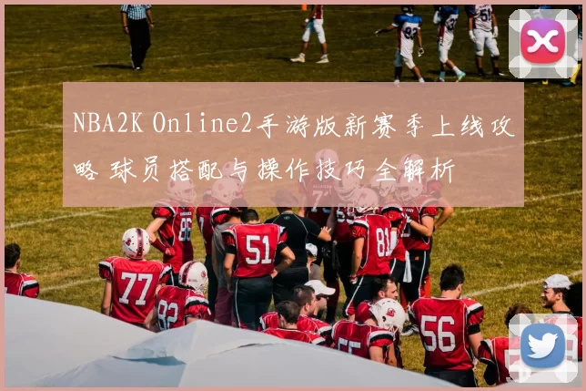 NBA2K Online2手游版新赛季上线攻略 球员搭配与操作技巧全解析