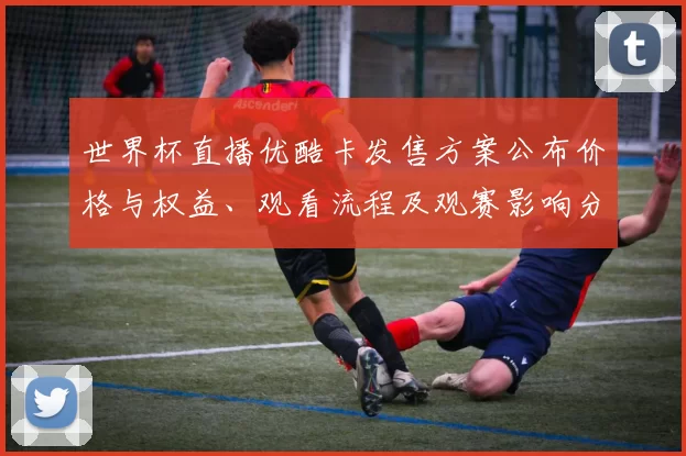 世界杯直播优酷卡发售方案公布价格与权益、观看流程及观赛影响分析