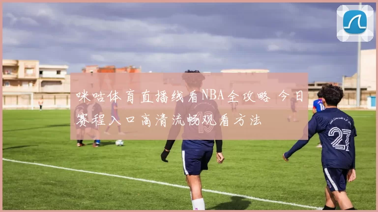 咪咕体育直播线看NBA全攻略 今日赛程入口高清流畅观看方法
