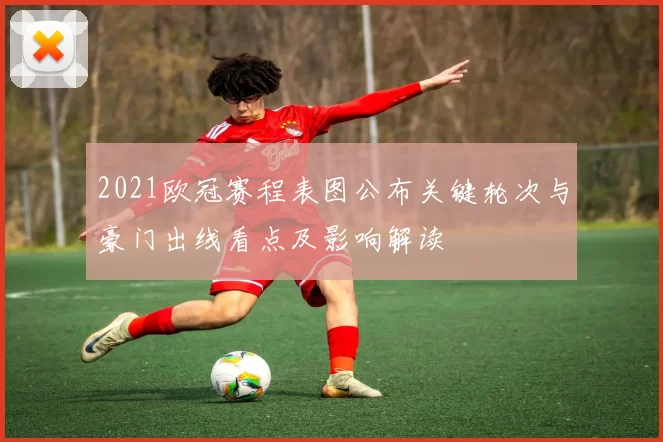 2021欧冠赛程表图公布关键轮次与豪门出线看点及影响解读